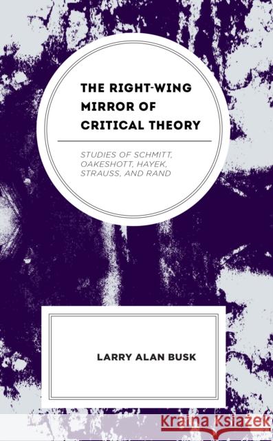 The Right-Wing Mirror of Critical Theory: Studies of Schmitt, Oakeshott, Hayek, Strauss, and Rand Larry Alan Busk 9781666929638 Lexington Books