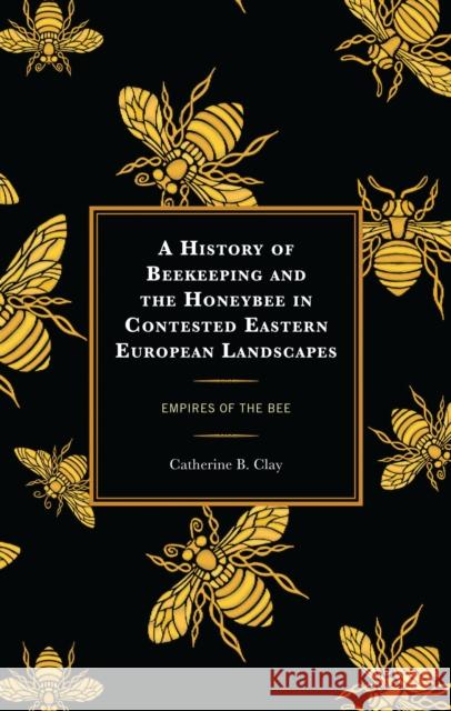 A History of Beekeeping and the Honeybee in Contested Eastern European Landscapes: Empires of the Bee Catherine B. Clay 9781666930627 Lexington Books