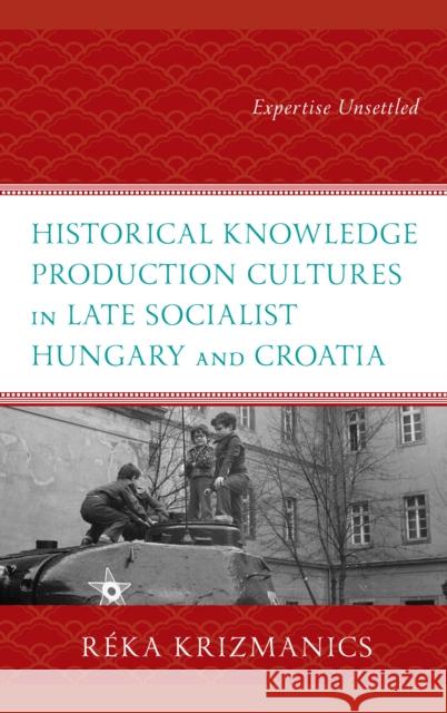 Historical Knowledge Production Cultures in Late Socialist Hungary and Croatia Reka Krizmanics 9781666933239 Lexington Books