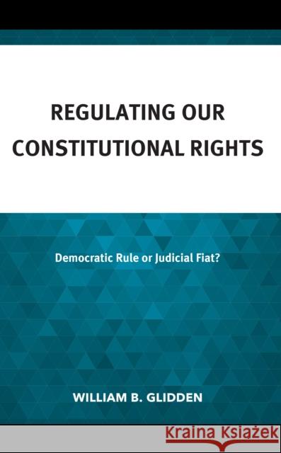 Regulating Our Constitutional Rights: Democratic Rule or Judicial Fiat? William B. Glidden 9781666936117