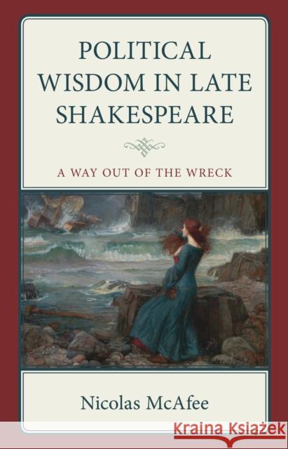 Political Wisdom in Late Shakespeare: A Way Out of the Wreck Nicolas McAfee 9781666945621 Lexington Books