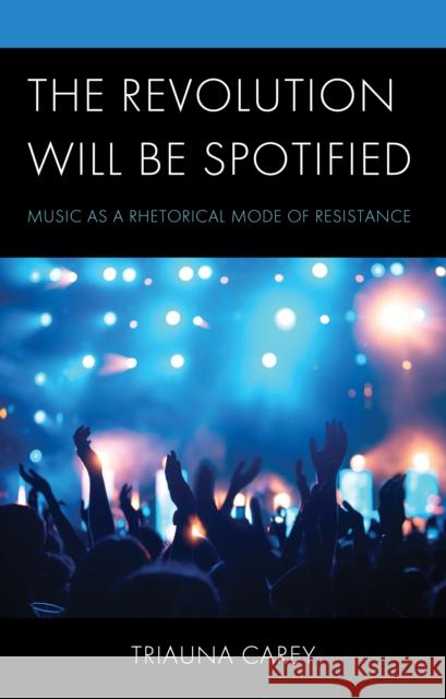 The Revolution Will Be Spotified: Music as a Rhetorical Mode of Resistance Triauna Carey 9781666946581 Lexington Books