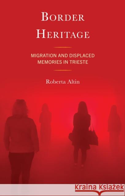 Border Heritage: Migration and Displaced Memories in Trieste Roberta Altin 9781666949490 Lexington Books