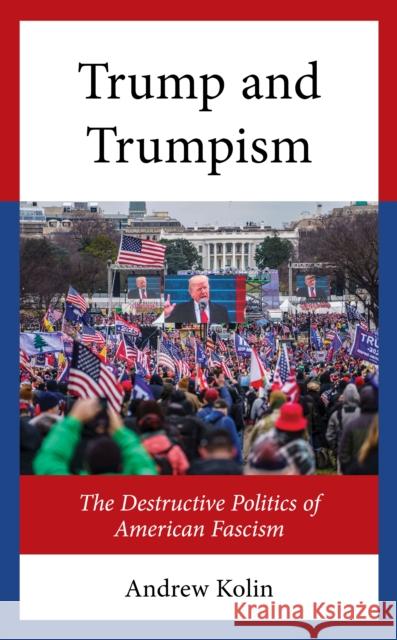 The Origins and Development of the Destructive Politics of Trump and Trumpism Andrew Kolin 9781666950366 Lexington Books