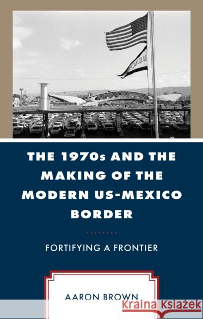 The 1970s and the Making of the Modern US-Mexico Border: Fortifying a Frontier Aaron Brown 9781666950663