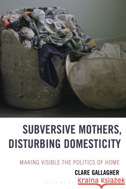Subversive Mothers, Disturbing Domesticity: Making Visible the Politics of Home Clare Gallagher 9781666951929 Bloomsbury Academic