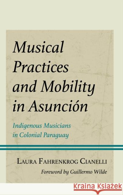 Musical Practices and Mobility in Asuncion: Indigenous Musicians in Colonial Paraguay Laura Fahrenkrog Cianelli 9781666952766 Lexington Books