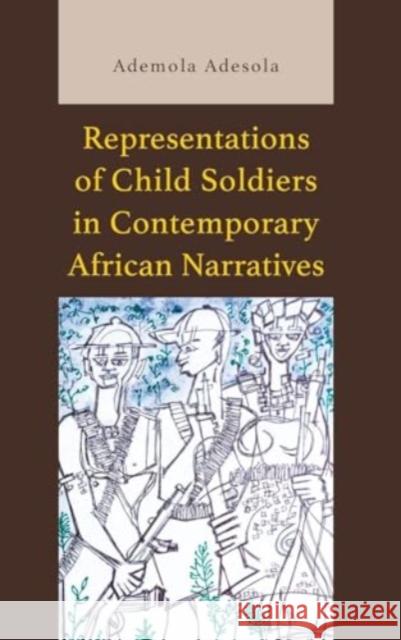 Representations of Child Soldiers in Contemporary African Narratives Ademola Adesola 9781666954494 Lexington Books