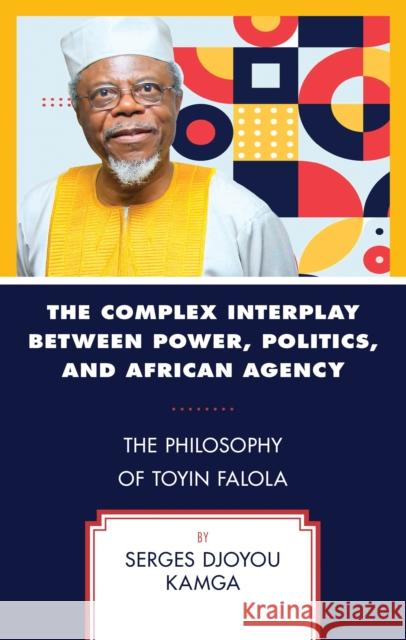 The Complex Interplay between Power, Politics, and African Agency: The Philosophy of Toyin Falola Serges, Thabo Mbeki African Leadership Institute, UNISA – Associate Professor Djoyou Kamga 9781666961607