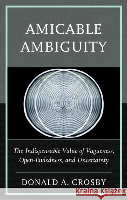 Amicable Ambiguity: The Indispensable Value of Vagueness, Open-Endedness, and Uncertainty Donald A Crosby 9781666969658