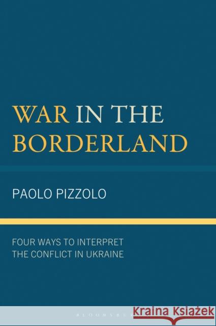 War in the Borderland: Four Ways to Interpret the Conflict in Ukraine Paolo Pizzolo 9781666971514 Bloomsbury Academic