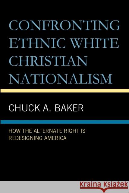 Confronting Ethnic White Christian Nationalism: How the Alternate Right Is Redesigning America Chuck A. Baker 9781666975710 Lexington Books