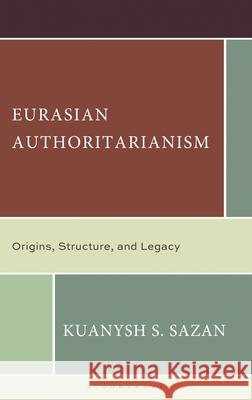 Eurasian Authoritarianism: Origins, Structure, and Legacy Kuanysh S. Sazan 9781666977783 Bloomsbury Academic