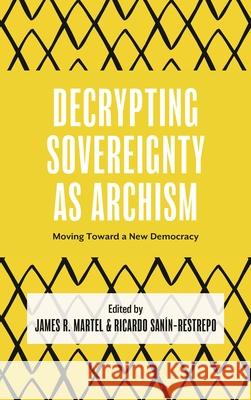 Decrypting Sovereignty as Archism: Moving Toward a New Democracy James R. Martel Ricardo San?n-Restrepo 9781666978711 Bloomsbury Academic