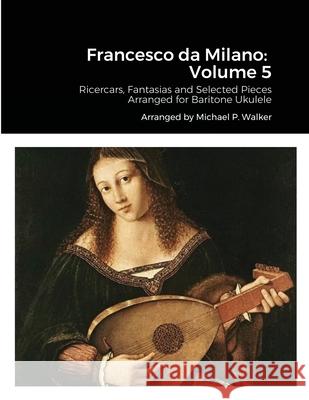 Francesco da Milano: Volume 5: Ricercars, Fantasias and Selected Pieces Arranged for Baritone Ukulele Michael Walker 9781667106854 Lulu.com