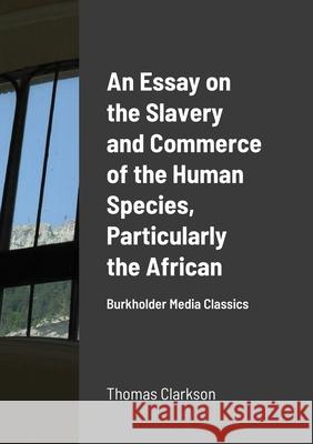 An Essay on the Slavery and Commerce of the Human Species, Particularly the African: Burkholder Media Classics Thomas Clarkson 9781667125046 Lulu.com