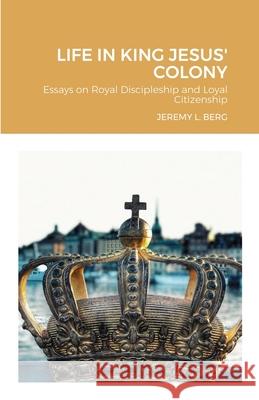 Life in King Jesus' Colony: Essays on Royal Discipleship and Loyal Citizenship Jeremy Berg 9781667161495