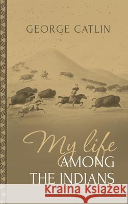 My Life Among the Indians: George Catlin's Memoirs of the American West and Plains Tribes: George Catlin 9781667306629