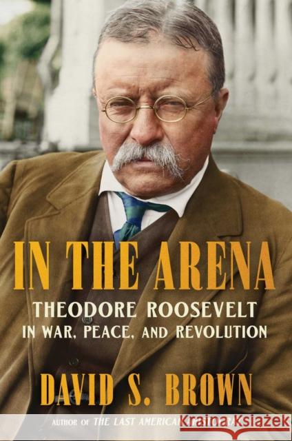 In the Arena: Theodore Roosevelt in War, Peace, and Revolution David S. Brown 9781668204191 Scribner Book Company