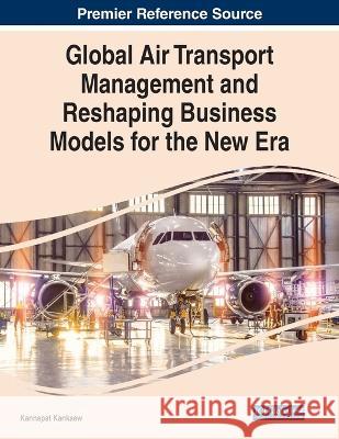 Global Air Transport Management and Reshaping Business Models for the New Era Kannapat Kankaew   9781668446164 IGI Global