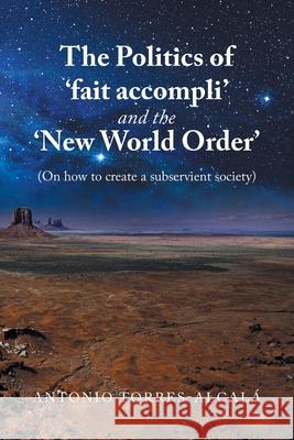 The Politics of 'Fait Accompli' and the 'New World Order': (On How to Create a Subservient Society) Torres-Alcal 9781669813903