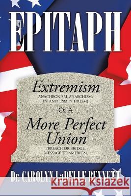 Epitaph: Extremism (Anachronism, Anarchism, Infantilism, Nihilism) or a More Perfect Union (Breach or Bridge Message to America) Dr Carolyn Ladelle Bennett 9781669824961