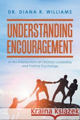 Understanding Encouragement: At the Intersections of Christian Leadership and Positive Psychology Dr Diana R Williams 9781669842538