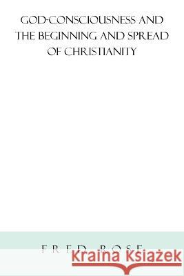 God-Consciousness and the Beginning and Spread of Christianity: Revised Edition Rose, Fred 9781669853497