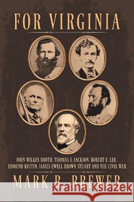 For Virginia: John Wilkes Booth, Thomas J. Jackson, Robert E. Lee, Edmund Ruffin, James Ewell Brown Stuart and the Civil War Mark R Brewer 9781669857099