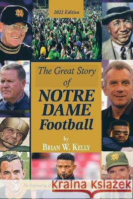 The Great Story of Notre Dame Football: The Beginning of Football to Brian Kelly\'s Last Game 2022 Edition Brian W. Kelly 9781669857891