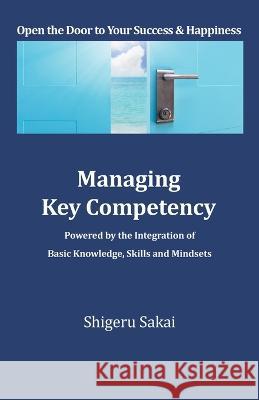 Managing Key Competency: Powered by the Integration of Basic Knowledge, Skills and Mindsets Shigeru Sakai   9781669871552