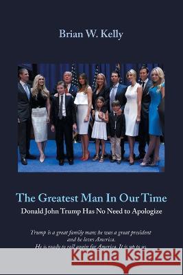 The Greatest Man in Our Time: Donald John Trump Has No Need to Apologize Brian W. Kelly 9781669872498 Xlibris Us