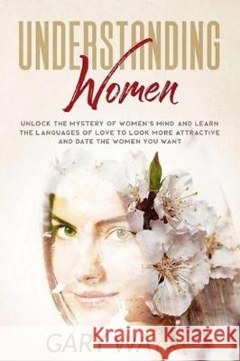 Understanding Women: Unlock The Mystery Of Women's Mind And Learn The Languages Of Love To Look More Attractive And Date The Women You Want Gary Wayne 9781670289896