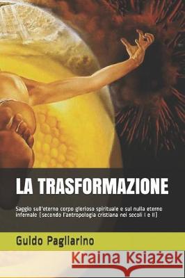 La Trasformazione: Saggio sull'eterno corpo glorioso spirituale e sul nulla eterno infernale (secondo l'antropologia cristiana nei secoli Guido Pagliarino 9781670359452