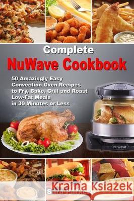 Complete NuWave Cookbook: 50 Amazingly Easy Convection Oven Recipes to Fry, Bake, Grill and Roast Low-Fat Meals in 30 Minutes or Less Sara Parker 9781670400024 Independently Published