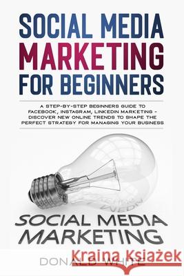Social Media Marketing for Beginners: A Step-By-Step Beginners Guide to Facebook, Instagram, Linkedin Marketing - Discover New Online Trends Toshape t Donald White 9781670727671