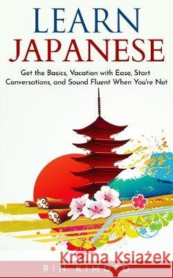 Learn Japanese: Get the Basics, Vacation with Ease, Start Conversations, and Sound Fluent When You're Not Rin Kimoto 9781670807410