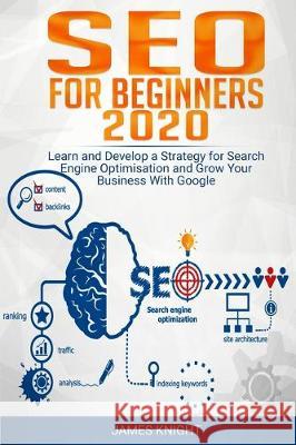 SEO For Beginners 2020: Learn and Develop a Strategy for Search Engine Optimisation and Grow Your Business With Google James Knight 9781670861061