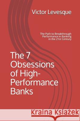 The 7 Obsessions of High-Performance Banks: The Path to Breakthrough Performance in Banking in the 21st Century Victor C. Levesque 9781670909633 Independently Published