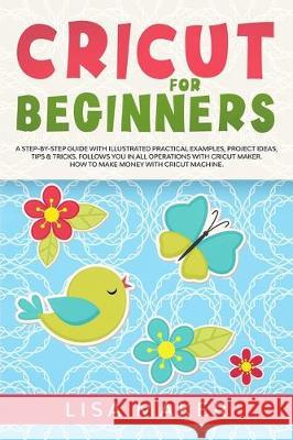 Cricut for Beginners: How to Start Cricut Maker: A Step-by-Step Guide with Illustrated Practical Examples, Original Project Ideas, Tips & Tr Lisa Maker 9781671002432 Independently Published