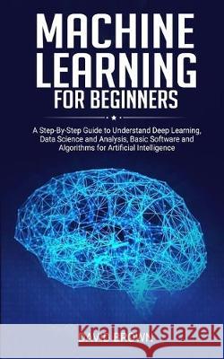 Machine Learning for Beginners: A Step-By-Step Guide to Understand Deep Learning, Data Science and Analysis, Basic Software and Algorithms for Artific David Brown 9781671158498