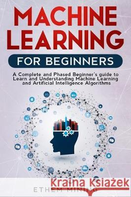 Machine Learning for Beginners: A Complete and Phased Beginner's Guide to Learning and Understanding Machine Learning and Artificial Intelligence Ethem Mining 9781671268425 Independently Published