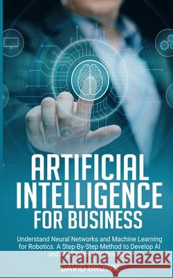Artificial Intelligence for Business: Understand Neural Networks and Machine Learning for Robotics. A Step-By-Step Method to Develop AI and ML Project David Brown 9781671359338
