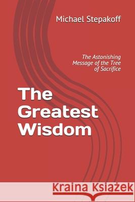 The Greatest Wisdom: The Astonishing Message of the Tree of Sacrifice Michael Stepakoff 9781672011303 Independently Published