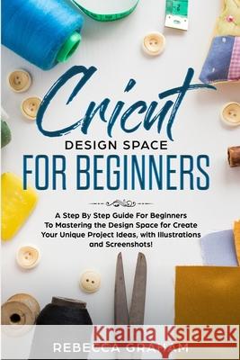 Cricut Design Space For Beginners: A Step By Step Guide For Beginners To Mastering the Design Space for Create Your Unique Project Ideas, with Illustr Rebecca Graham 9781672650984 Independently Published