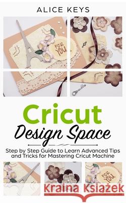 CRICUT Design Space: Step-by-Step Guide to Learn Advanced Tips and Tricks for Mastering Cricut Machine Alice Keys 9781672759090 Independently Published
