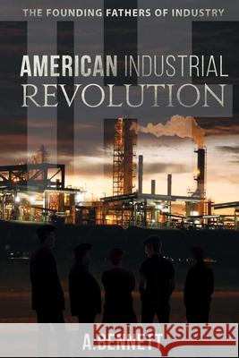 The American Industrial Revolution: The Founding Fathers Of Industry A. Bennett 9781673133912 Independently Published