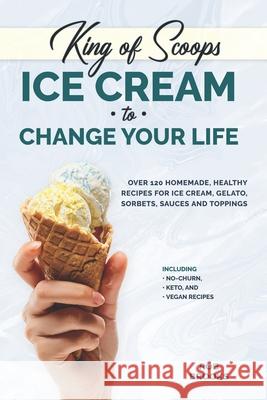 King of Scoops - Ice Cream to Change Your Life: Over 120 Healthy, Homemade Recipes for Ice Cream, Gelato, Sorbets, Sauces and Toppings. Including no-c Rob Brooks 9781673520002