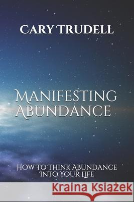 Manifesting Abundance: How To Think Abundance Into Your Life Cary Trudell 9781674200132 Independently Published