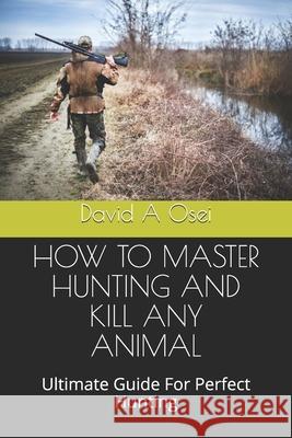 How to Master Hunting and Kill Any Animal: Ultimate Guide For Perfect Hunting David a. Osei 9781674370842 Independently Published